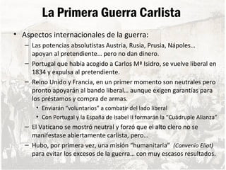 La Primera Guerra Carlista
• Aspectos internacionales de la guerra:
– Las potencias absolutistas Austria, Rusia, Prusia, Nápoles…
apoyan al pretendiente… pero no dan dinero.
– Portugal que había acogido a Carlos Mª Isidro, se vuelve liberal en
1834 y expulsa al pretendiente.
– Reino Unido y Francia, en un primer momento son neutrales pero
pronto apoyarán al bando liberal… aunque exigen garantías para
los préstamos y compra de armas.
• Enviarán “voluntarios” a combatir del lado liberal
• Con Portugal y la España de Isabel II formarán la “Cuádruple Alianza”
– El Vaticano se mostró neutral y forzó que el alto clero no se
manifestase abiertamente carlista, pero…
– Hubo, por primera vez, una misión “humanitaria” (Convenio Eliot)
para evitar los excesos de la guerra… con muy escasos resultados.
 