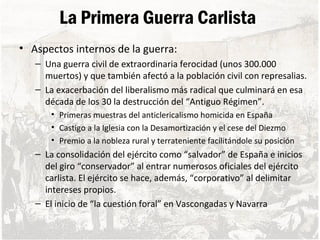 La Primera Guerra Carlista
• Aspectos internos de la guerra:
– Una guerra civil de extraordinaria ferocidad (unos 300.000
muertos) y que también afectó a la población civil con represalias.
– La exacerbación del liberalismo más radical que culminará en esa
década de los 30 la destrucción del “Antiguo Régimen”.
• Primeras muestras del anticlericalismo homicida en España
• Castigo a la Iglesia con la Desamortización y el cese del Diezmo
• Premio a la nobleza rural y terrateniente facilitándole su posición
– La consolidación del ejército como “salvador” de España e inicios
del giro “conservador” al entrar numerosos oficiales del ejército
carlista. El ejército se hace, además, “corporativo” al delimitar
intereses propios.
– El inicio de “la cuestión foral” en Vascongadas y Navarra
 