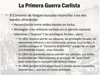 La Primera Guerra Carlista
• El Convenio de Vergara buscaba reconciliar a los dos
bandos ofreciendo:
– Reconciliación entre ambos bandos en lucha;
– Reintegrar a los militares carlistas en el ejército nacional;
– Mantener (“mejorar”) los privilegios forales… pero:
• En 1841 Navarra pierde sus aduanas, los privilegios fiscales, las
exenciones militares y las instituciones propias (sus Cortes). A
cambio consigue el “Concierto Económico” o pago de un cupo
a la Hacienda Estatal… muy reducido.
• En 1841 las provincias vascas pierden sus aduanas, sus Juntas
(sustituidas por Diputaciones), el privilegio de “pase foral”
pero conservan la exclusión del servicio militar.
• En 1846 pierden el privilegio fiscal a cambio de los conciertos
económicos… que son un nuevo privilegio.
 