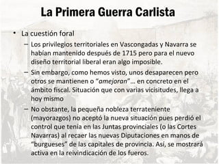 La Primera Guerra Carlista
• La cuestión foral
– Los privilegios territoriales en Vascongadas y Navarra se
habían mantenido después de 1715 pero para el nuevo
diseño territorial liberal eran algo imposible.
– Sin embargo, como hemos visto, unos desaparecen pero
otros se mantienen o “amejoran”… en concreto en el
ámbito fiscal. Situación que con varias vicisitudes, llega a
hoy mismo
– No obstante, la pequeña nobleza terrateniente
(mayorazgos) no aceptó la nueva situación pues perdió el
control que tenía en las Juntas provinciales (o las Cortes
Navarras) al recaer las nuevas Diputaciones en manos de
“burgueses” de las capitales de provincia. Así, se mostrará
activa en la reivindicación de los fueros.
 