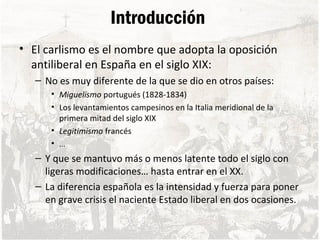 Introducción
• El carlismo es el nombre que adopta la oposición
antiliberal en España en el siglo XIX:
– No es muy diferente de la que se dio en otros países:
• Miguelismo portugués (1828-1834)
• Los levantamientos campesinos en la Italia meridional de la
primera mitad del siglo XIX
• Legitimismo francés
• …
– Y que se mantuvo más o menos latente todo el siglo con
ligeras modificaciones… hasta entrar en el XX.
– La diferencia española es la intensidad y fuerza para poner
en grave crisis el naciente Estado liberal en dos ocasiones.
 