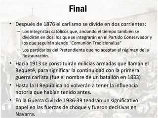 Final
• Después de 1876 el carlismo se divide en dos corrientes:
– Los integristas católicos que, andando el tiempo también se
dividirán en dos: los que se integrarán en el Partido Conservador y
los que seguirán siendo “Comunión Tradicionalisa”
– Los partidarios del Pretendiente que no aceptan el régimen de la
Restauración.
• Hacia 1913 se constituirán milicias armadas que llaman el
Requeté, para significar la continuidad con la primera
guerra carlista (fue el nombre de un batallón en 1833)
• Hasta la II República no volverán a tener la influencia
notoria que habían tenido antes.
• En la Guerra Civil de 1936-39 tendrán un significativo
papel en las fuerzas de choque y fueron decisivas en
Navarra.
 