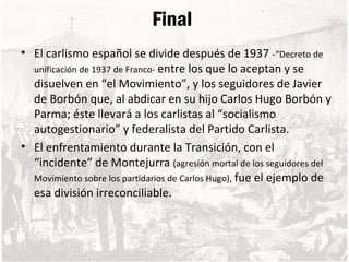 Final
• El carlismo español se divide después de 1937 -“Decreto de
unificación de 1937 de Franco- entre los que lo aceptan y se
disuelven en “el Movimiento”, y los seguidores de Javier
de Borbón que, al abdicar en su hijo Carlos Hugo Borbón y
Parma; éste llevará a los carlistas al “socialismo
autogestionario” y federalista del Partido Carlista.
• El enfrentamiento durante la Transición, con el
“incidente” de Montejurra (agresión mortal de los seguidores del
Movimiento sobre los partidarios de Carlos Hugo), fue el ejemplo de
esa división irreconciliable.
 
