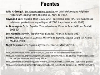 Fuentes
Julio Aróstegui. Un nuevo sistema político, en Crisis del Antiguo Régimen.
Historia de España vol 9. Historia 16. Abril de 1982.
Raymond Carr. España 1808-1975. Ariel Barcelona 1985 (3ª. Hay numerosas
ediciones posteriores y que llegan al 2000. La primera es de 1969)
A. Domínguez Ortiz. España. Tres milenios de Historia. Marcial Pons. Madrid
2005 (2ª)
Luis González Antón. España y las Españas. Alianza. Madrid 1997.
Santos Juliá (y J. Valdeón, y J. Pérez). Historia de España. Espasa Calpe (col. Austral)
Madrid. 2003.
Nigel Townson. ¿Es España diferente?. Taurus. Madrid 2010.
_________________________________
http://hispanianova.rediris.es/articulos/03_012.htm (el antiliberalismo eclesiástico)
http://es.wikisource.org/wiki/Pragm%C3%A1tica_sanci%C3%B3n_de_1830 (la Pragmática Sanción
de 1830 por la que se anula la Ley Sálica)
http://commons.wikimedia.org/wiki/Primera_Guerra_Carlista._Espa%C3%B1a (material gráfico)
http://www.filosofia.org/hem/184/epn/1846617.htm (Manifiesto del conde de Montemolín, 1846)
 