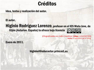 Créditos
Idea, textos y realización del autor.
El autor,
Higinio Rodríguez Lorenzo, profesor en el IES Mata Jove, de
Gijón (Asturias. España) la ofrece bajo licencia
[Registrada en Safe Creative Código: 1101178277818
Fecha 17-ene-2011 20:37 UTC]
Enero de 2011.
higiniorl@educastur.princast.es
 