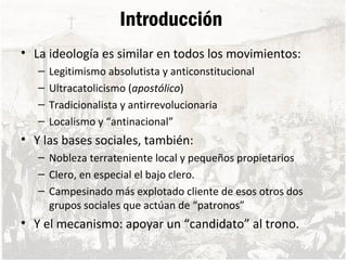 Introducción
• La ideología es similar en todos los movimientos:
– Legitimismo absolutista y anticonstitucional
– Ultracatolicismo (apostólico)
– Tradicionalista y antirrevolucionaria
– Localismo y “antinacional”
• Y las bases sociales, también:
– Nobleza terrateniente local y pequeños propietarios
– Clero, en especial el bajo clero.
– Campesinado más explotado cliente de esos otros dos
grupos sociales que actúan de “patronos”
• Y el mecanismo: apoyar un “candidato” al trono.
 