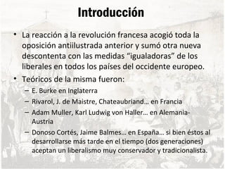 Introducción
• La reacción a la revolución francesa acogió toda la
oposición antiilustrada anterior y sumó otra nueva
descontenta con las medidas “igualadoras” de los
liberales en todos los países del occidente europeo.
• Teóricos de la misma fueron:
– E. Burke en Inglaterra
– Rivarol, J. de Maistre, Chateaubriand… en Francia
– Adam Muller, Karl Ludwig von Haller… en Alemania-
Austria
– Donoso Cortés, Jaime Balmes… en España… si bien éstos al
desarrollarse más tarde en el tiempo (dos generaciones)
aceptan un liberalismo muy conservador y tradicionalista.
 