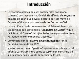 Introducción
• La reacción política de esos antiliberales en España
comenzó con la presentación del Manifiesto de los persas
en abril de 1814 que llevó al decreto de 4 de mayo de
Fernando VII anulando la obra de las Cortes de Cádiz.
• La reacción armada comenzará en el Trienio Liberal con
las partidas que sostienen la “Regencia de Urgell” y que
facilitarán el “paseo” del ejército francés que restaurará a
Fernando VII como monarca absoluto.
• Continuará con la “Guerra de los agraviados” en la
Cataluña profunda en 1828…
• y la formación de un “partido” (=partidarios de…) de apoyo al
infante Carlos Mª Isidro como sucesor a un Fernando VII
sin descendencia durante la década de los 20.
 