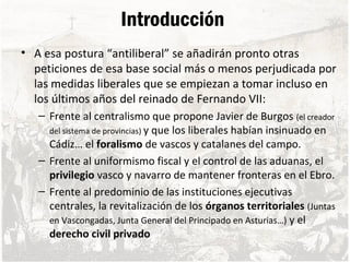 Introducción
• A esa postura “antiliberal” se añadirán pronto otras
peticiones de esa base social más o menos perjudicada por
las medidas liberales que se empiezan a tomar incluso en
los últimos años del reinado de Fernando VII:
– Frente al centralismo que propone Javier de Burgos (el creador
del sistema de provincias) y que los liberales habían insinuado en
Cádiz… el foralismo de vascos y catalanes del campo.
– Frente al uniformismo fiscal y el control de las aduanas, el
privilegio vasco y navarro de mantener fronteras en el Ebro.
– Frente al predominio de las instituciones ejecutivas
centrales, la revitalización de los órganos territoriales (Juntas
en Vascongadas, Junta General del Principado en Asturias…) y el
derecho civil privado
 