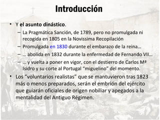 Introducción
• Y el asunto dinástico.
– La Pragmática Sanción, de 1789, pero no promulgada ni
recogida en 1805 en la Novissima Recopilación
– Promulgada en 1830 durante el embarazo de la reina…
– … abolida en 1832 durante la enfermedad de Fernando VII…
– … y vuelta a poner en vigor, con el destierro de Carlos Mª
Isidro y su corte al Portugal “miguelino” del momento.
• Los “voluntarios realistas” que se mantuvieron tras 1823
más o menos preparados, serán el embrión del ejército
que guiarán oficiales de origen nobiliar y apegados a la
mentalidad del Antiguo Régimen.
 