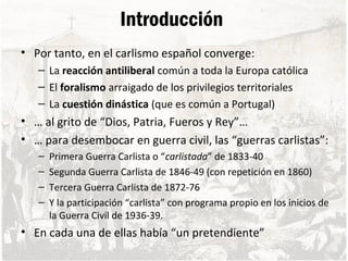 Introducción
• Por tanto, en el carlismo español converge:
– La reacción antiliberal común a toda la Europa católica
– El foralismo arraigado de los privilegios territoriales
– La cuestión dinástica (que es común a Portugal)
• … al grito de “Dios, Patria, Fueros y Rey”…
• … para desembocar en guerra civil, las “guerras carlistas”:
– Primera Guerra Carlista o “carlistada” de 1833-40
– Segunda Guerra Carlista de 1846-49 (con repetición en 1860)
– Tercera Guerra Carlista de 1872-76
– Y la participación “carlista” con programa propio en los inicios de
la Guerra Civil de 1936-39.
• En cada una de ellas había “un pretendiente”
 