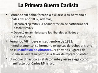 La Primera Guerra Carlista
• Fernando VII había forzado a exiliarse a su hermano a
finales del año 1832; además,
– Depuró el ejército y la Administración de partidarios del
absolutismo, y
– Decretó un amnistía para los liberales exiliados o
encarcelados.
• Fernando VII muere en septiembre de 1833.
Inmediatamente, su hermano exige sus derechos al trono
en el Manifiesto de Abrantes… y en varios lugares de
España se levantan partidas a favor del “pretendiente”.
• El motivo dinástico es el detonante y así se alega como
manifiesto por Carlos Mª Isidro.
 
