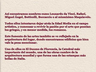 Así encontramos nombres como Leonardo da Vinci, Rafael,Así encontramos nombres como Leonardo da Vinci, Rafael,
Miguel Ángel, Botticelli, Boccaccio o al mismísimo Maquiavelo.Miguel Ángel, Botticelli, Boccaccio o al mismísimo Maquiavelo.
Todos ellos intentaron dejar atrás la Edad Media en el campoTodos ellos intentaron dejar atrás la Edad Media en el campo
artístico, y comenzar a revivir la pasión por el arte que poseíanartístico, y comenzar a revivir la pasión por el arte que poseían
los griegos, y en menor medida, los romanos.los griegos, y en menor medida, los romanos.
Este fomento de las artes también se ve reflejado en laEste fomento de las artes también se ve reflejado en la
arquitectura del lugar, donde encontramos edificios que bienarquitectura del lugar, donde encontramos edificios que bien
vale la pena mencionar.vale la pena mencionar.
Uno de ellos es El Duomo de Florencia, la Catedral másUno de ellos es El Duomo de Florencia, la Catedral más
importante del mundo, una de las obras cumbre de laimportante del mundo, una de las obras cumbre de la
arquitectura mundial y que forma una de las estampas másarquitectura mundial y que forma una de las estampas más
bellas de Italia.bellas de Italia.
 