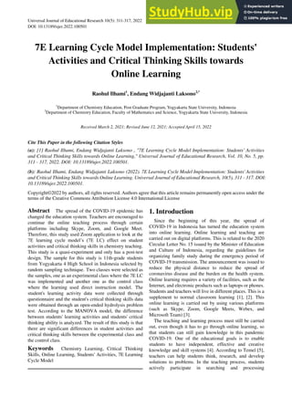Universal Journal of Educational Research 10(5): 311-317, 2022 http://www.hrpub.org
DOI: 10.13189/ujer.2022.100501
7E Learning Cycle Model Implementation: Students'
Activities and Critical Thinking Skills towards
Online Learning
Raohul Ilhami1
, Endang Widjajanti Laksono2,*
1
Department of Chemistry Education, Post Graduate Program, Yogyakarta State University, Indonesia
2
Department of Chemistry Education, Faculty of Mathematics and Science, Yogyakarta State University, Indonesia
Received March 2, 2021; Revised June 12, 2021; Accepted April 15, 2022
Cite This Paper in the following Citation Styles
(a): [1] Raohul Ilhami, Endang Widjajanti Laksono , "7E Learning Cycle Model Implementation: Students' Activities
and Critical Thinking Skills towards Online Learning," Universal Journal of Educational Research, Vol. 10, No. 5, pp.
311 - 317, 2022. DOI: 10.13189/ujer.2022.100501.
(b): Raohul Ilhami, Endang Widjajanti Laksono (2022). 7E Learning Cycle Model Implementation: Students' Activities
and Critical Thinking Skills towards Online Learning. Universal Journal of Educational Research, 10(5), 311 - 317. DOI:
10.13189/ujer.2022.100501.
Copyright©2022 by authors, all rights reserved. Authors agree that this article remains permanently open access under the
terms of the Creative Commons Attribution License 4.0 International License
Abstract The spread of the COVID-19 epidemic has
changed the education system. Teachers are encouraged to
continue the online teaching process through certain
platforms including Skype, Zoom, and Google Meet.
Therefore, this study used Zoom application to look at the
7E learning cycle model‟s (7E LC) effect on student
activities and critical thinking skills in chemistry teaching.
This study is a quasi-experiment and only has a post-test
design. The sample for this study is 11th-grade students
from Yogyakarta 4 High School in Indonesia selected by
random sampling technique. Two classes were selected as
the samples, one as an experimental class where the 7E LC
was implemented and another one as the control class
where the learning used direct instruction model. The
student's learning activity data were collected through
questionnaire and the student's critical thinking skills data
were obtained through an open-ended hydrolysis problem
test. According to the MANOVA model, the difference
between students' learning activities and students' critical
thinking ability is analyzed. The result of this study is that
there are significant differences in student activities and
critical thinking skills between the experimental class and
the control class.
Keywords Chemistry Learning, Critical Thinking
Skills, Online Learning, Students' Activities, 7E Learning
Cycle Model
1. Introduction
Since the beginning of this year, the spread of
COVID-19 in Indonesia has turned the education system
into online learning. Online learning and teaching are
carried out on digital platforms. This is related to the 2020
Circular Letter No. 15 issued by the Minister of Education
and Culture of Indonesia, regarding the guidelines for
organizing family study during the emergency period of
COVID-19 transmission. The announcement was issued to
reduce the physical distance to reduce the spread of
coronavirus disease and the burden on the health system.
Online learning requires a variety of facilities, such as the
Internet, and electronic products such as laptops or phones.
Students and teachers will live in different places. This is a
supplement to normal classroom learning [1], [2]. This
online learning is carried out by using various platforms
(such as Skype, Zoom, Google Meets, Webex, and
Microsoft Team) [3].
The teaching and learning process must still be carried
out, even though it has to go through online learning, so
that students can still gain knowledge in this pandemic
COVID-19. One of the educational goals is to enable
students to have independent, effective and creative
knowledge and skill systems [4]. According to Temel [5],
teachers can help students think, research, and develop
solutions to problems. In the teaching process, students
actively participate in searching and processing
 