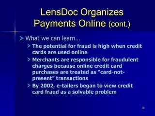 10
LensDoc Organizes
Payments Online (cont.)
What we can learn…
The potential for fraud is high when credit
cards are used online
Merchants are responsible for fraudulent
charges because online credit card
purchases are treated as “card-not-
present” transactions
By 2002, e-tailers began to view credit
card fraud as a solvable problem
 