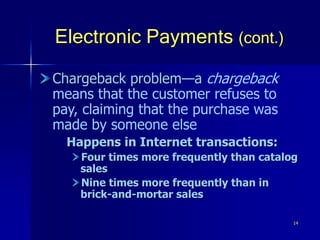14
Electronic Payments (cont.)
Chargeback problem—a chargeback
means that the customer refuses to
pay, claiming that the purchase was
made by someone else
Happens in Internet transactions:
Four times more frequently than catalog
sales
Nine times more frequently than in
brick-and-mortar sales
 
