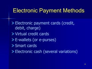 18
Electronic Payment Methods
Electronic payment cards (credit,
debit, charge)
Virtual credit cards
E-wallets (or e-purses)
Smart cards
Electronic cash (several variations)
 