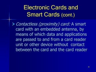 39
Electronic Cards and
Smart Cards (cont.)
Contactless (proximity) card: A smart
card with an embedded antenna, by
means of which data and applications
are passed to and from a card reader
unit or other device without contact
between the card and the card reader
 