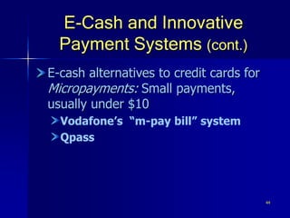 44
E-Cash and Innovative
Payment Systems (cont.)
E-cash alternatives to credit cards for
Micropayments: Small payments,
usually under $10
Vodafone’s “m-pay bill” system
Qpass
 