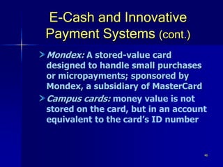 46
E-Cash and Innovative
Payment Systems (cont.)
Mondex: A stored-value card
designed to handle small purchases
or micropayments; sponsored by
Mondex, a subsidiary of MasterCard
Campus cards: money value is not
stored on the card, but in an account
equivalent to the card’s ID number
 