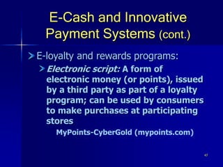 47
E-Cash and Innovative
Payment Systems (cont.)
E-loyalty and rewards programs:
Electronic script: A form of
electronic money (or points), issued
by a third party as part of a loyalty
program; can be used by consumers
to make purchases at participating
stores
MyPoints-CyberGold (mypoints.com)
 