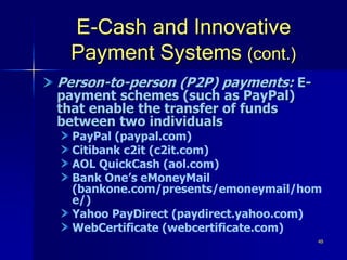49
E-Cash and Innovative
Payment Systems (cont.)
Person-to-person (P2P) payments: E-
payment schemes (such as PayPal)
that enable the transfer of funds
between two individuals
PayPal (paypal.com)
Citibank c2it (c2it.com)
AOL QuickCash (aol.com)
Bank One’s eMoneyMail
(bankone.com/presents/emoneymail/hom
e/)
Yahoo PayDirect (paydirect.yahoo.com)
WebCertificate (webcertificate.com)
 