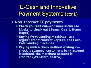 51
E-Cash and Innovative
Payment Systems (cont.)
Non-Internet EC payments
Check yourself out—consumers can use
kiosks to check out (Sears, Kmart, Home
Depot)
Buying from vending machines—use
regular credit cards at PepsiCo and Coca-
Cola vending machines
Paying with a check without writing it—
check is scanned, customer’s bank account
is debited, the merchant account is
credited (Wal-Mart, Costco)
 