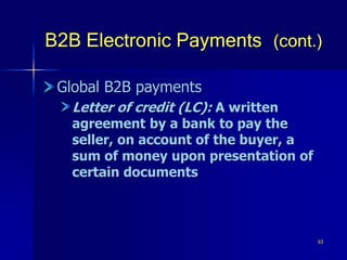 63
B2B Electronic Payments (cont.)
Global B2B payments
Letter of credit (LC): A written
agreement by a bank to pay the
seller, on account of the buyer, a
sum of money upon presentation of
certain documents
 