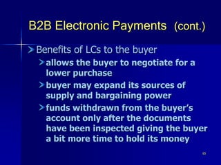 65
B2B Electronic Payments (cont.)
Benefits of LCs to the buyer
allows the buyer to negotiate for a
lower purchase
buyer may expand its sources of
supply and bargaining power
funds withdrawn from the buyer’s
account only after the documents
have been inspected giving the buyer
a bit more time to hold its money
 