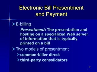 67
Electronic Bill Presentment
and Payment
E-billing
Presentment: The presentation and
hosting on a specialized Web server
of information that is typically
printed on a bill
Two models of presentment
common-biller direct
third-party consolidators
 