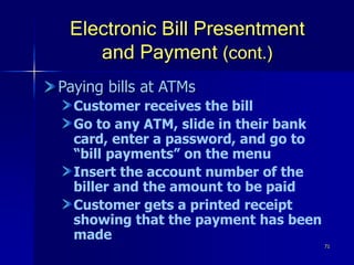 71
Electronic Bill Presentment
and Payment (cont.)
Paying bills at ATMs
Customer receives the bill
Go to any ATM, slide in their bank
card, enter a password, and go to
“bill payments” on the menu
Insert the account number of the
biller and the amount to be paid
Customer gets a printed receipt
showing that the payment has been
made
 