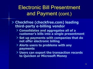 74
Electronic Bill Presentment
and Payment (cont.)
Checkfree (checkfree.com) leading
third-party e-billing vendor
Consolidates and aggregates all of a
customer’s bills into a single presentment
Set up payments with companies that do
not offer electronic billing
Alerts users to problems with any
payments
Users can export the transaction records
to Quicken or Microsoft Money
 
