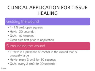 CLINICAL APPLICATION FOR TISSUE
HEALING
Gridding the wound
• 1- 1.5 cm2 open squares
• HeNe- 20 seconds
• GaAs- 10 seconds
• Clean area first prior to application
Surrounding the wound
• If there is a presence of eschar in the wound that is
unusually large
• HeNe- every 2 cm2 for 30 seconds
• GaAs- every 2 cm2 for 20 seconds
Laser
 