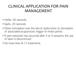 CLINICAL APPLICATION FOR PAIN
MANAGEMENT
• HeNe- 30 seconds
• GaAs- 20 seconds
• Direct stimulation over the site of dysfunction or stimulation
of associated acupuncture, trigger or motor points
• If pain reduction has occurred after 4 or 5 sessions, the use
of laser is discontinued
• No more than 8-12 treatments
 