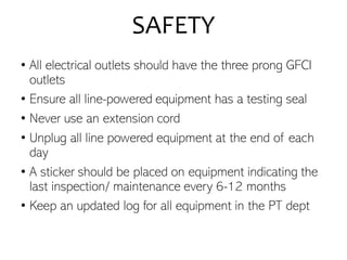 SAFETY
• All electrical outlets should have the three prong GFCI
outlets
• Ensure all line-powered equipment has a testing seal
• Never use an extension cord
• Unplug all line powered equipment at the end of each
day
• A sticker should be placed on equipment indicating the
last inspection/ maintenance every 6-12 months
• Keep an updated log for all equipment in the PT dept
 