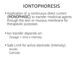 IONTOPHORESIS
• Application of a continuous direct current
(MONOPHASIC) to transfer medicinal agents
through the skin or mucous membrane for
therapeutic purposes
• Ion transfer depends on:
Dosage = time x intensity
• Safe Limit for active electrode (Intensity)
Anode:
Cathode:
 