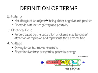 DEFINITION OF TERMS
2. Polarity
• Net charge of an object→ being either negative and positive
• Electrode with net negativity and positivity
3. Electrical Field
• Force created by the separation of charge may be one of
attraction or repulsion and represents the electrical field
4. Voltage
• Driving force that moves electrons
• Electromotive force or electrical potential energy
 