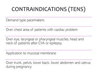 CONTRAINDICATIONS (TENS)
Demand type pacemakers
Over chest area of patients with cardiac problem
Over eye, laryngeal or pharyngeal muscles, head and
neck of patients after CVA or epilepsy
Application to mucosal membrane
Over trunk, pelvis, lower back, lower abdomen and uterus
during pregnancy
 