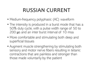 RUSSIAN CURRENT
• Medium-frequency polyphasic (AC) waveform
• The intensity is produced in a burst mode that has a
50% duty cycle, with a pulse width range of 50 to
200 μs and an inter burst interval of 10 msa
• More comfortable and stimulating both deep and
superficial tissues
• Augment muscle strengthening by stimulating both
sensory and motor nerve fibers resulting in tetanic
contractions that are painless and stronger than
those made voluntarily by the patient
 