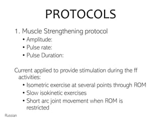 PROTOCOLS
1. Muscle Strengthening protocol
• Amplitude:
• Pulse rate:
• Pulse Duration:
Current applied to provide stimulation during the ff
activities:
• Isometric exercise at several points through ROM
• Slow isokinetic exercises
• Short arc joint movement when ROM is
restricted
Russian
 