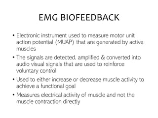 EMG BIOFEEDBACK
• Electronic instrument used to measure motor unit
action potential (MUAP) that are generated by active
muscles
• The signals are detected, amplified & converted into
audio visual signals that are used to reinforce
voluntary control
• Used to either increase or decrease muscle activity to
achieve a functional goal
• Measures electrical activity of muscle and not the
muscle contraction directly
 