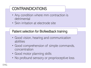 • Any condition where mm contraction is
detrimental
• Skin irritation at electrode site
CONTRAINDICATIONS
• Good vision, hearing and communication
abilities
• Good comprehension of simple commands,
concentration
• Good motor planning skills
• No profound sensory or proprioceptive loss
Patient selection for Biofeedback training
EMG
 