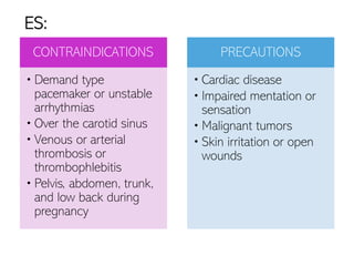 CONTRAINDICATIONS
• Demand type
pacemaker or unstable
arrhythmias
• Over the carotid sinus
• Venous or arterial
thrombosis or
thrombophlebitis
• Pelvis, abdomen, trunk,
and low back during
pregnancy
PRECAUTIONS
• Cardiac disease
• Impaired mentation or
sensation
• Malignant tumors
• Skin irritation or open
wounds
ES:
 