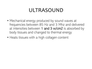 ULTRASOUND
• Mechanical energy produced by sound waves at
frequencies between 85 Hz and 3 Mhz and delivered
at intensities between 1 and 3 w/cm2 is absorbed by
body tissues and changed to thermal energy
• Heats tissues with a high collagen content
 