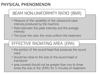• Measure of the variability of the ultrasound wave
intensity produced by the machine.
• Ratio between the peak intensity and the average
intensity
• The lower the ratio, the more uniform the treatment.
BEAM NON-UNIFORMITY RATIO (BNR)
• the portion of the sound head that produces the sound
wave
• should be close to the size of the sound head or
transducer
• area covered should not be greater than two to three
times the size of the (ERA) for 5 minutes of treatment.
EFFECTIVE RADIATING AREA (ERA)
PHYSICAL PHENOMENON
 