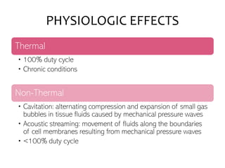 PHYSIOLOGIC EFFECTS
Thermal
• 100% duty cycle
• Chronic conditions
Non-Thermal
• Cavitation: alternating compression and expansion of small gas
bubbles in tissue fluids caused by mechanical pressure waves
• Acoustic streaming: movement of fluids along the boundaries
of cell membranes resulting from mechanical pressure waves
• <100% duty cycle
 