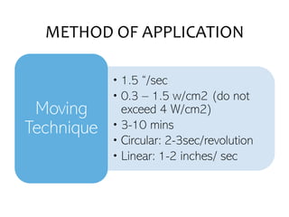 METHOD OF APPLICATION
• 1.5 “/sec
• 0.3 – 1.5 w/cm2 (do not
exceed 4 W/cm2)
• 3-10 mins
• Circular: 2-3sec/revolution
• Linear: 1-2 inches/ sec
Moving
Technique
 