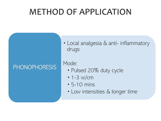 • Local analgesia & anti- inflammatory
drugs
Mode:
• Pulsed 20% duty cycle
• 1-3 w/cm
• 5-10 mins
• Low intensities & longer time
PHONOPHORESIS
METHOD OF APPLICATION
 