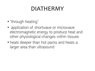 DIATHERMY
• “through heating”
• application of shortwave or microwave
electromagnetic energy to produce heat and
other physiological changes within tissues
• heats deeper than hot packs and heats a
larger area than ultrasound
 