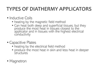 TYPES OF DIATHERMY APPLICATORS
• Inductive Coils
• heating by the magnetic field method
• Can heat both deep and superficial tissues, but they
produce the most heat in tissues closest to the
applicator and in tissues with the highest electrical
conductivity
• Capacitive Plates
• heating by the electrical field method
• produce the most heat in skin and less heat in deeper
structures
• Magnetron
 